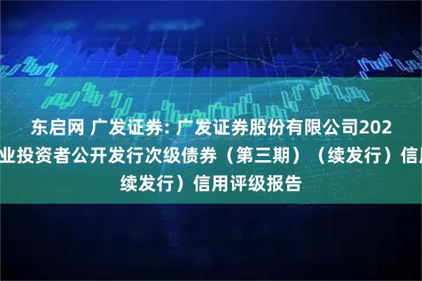 东启网 广发证券: 广发证券股份有限公司2025年面向专业投资者公开发行次级债券（第三期）（续发行）信用评级报告