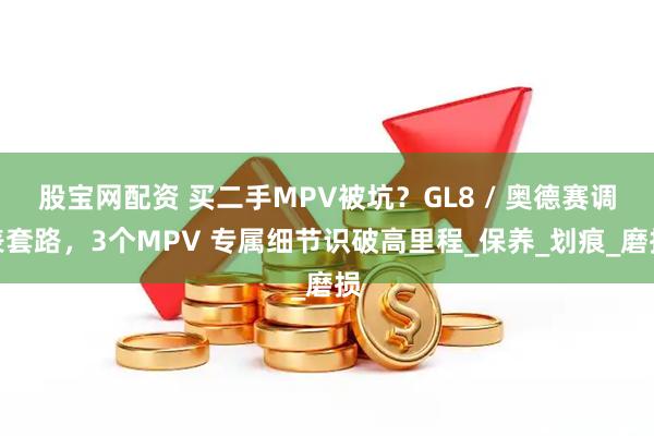 股宝网配资 买二手MPV被坑？GL8 / 奥德赛调表套路，3个MPV 专属细节识破高里程_保养_划痕_磨损