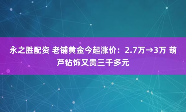 永之胜配资 老铺黄金今起涨价：2.7万→3万 葫芦钻饰又贵三千多元