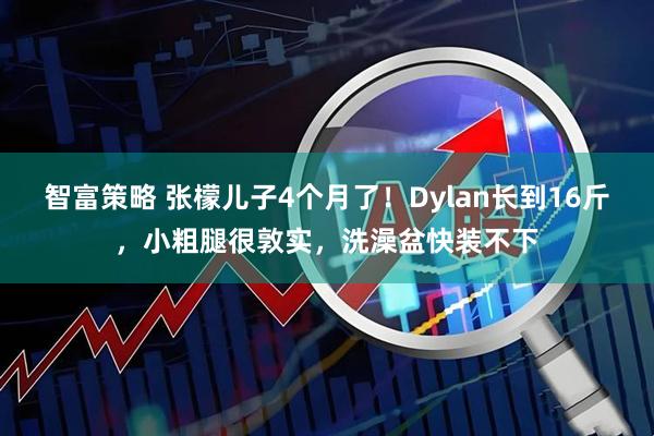 智富策略 张檬儿子4个月了！Dylan长到16斤，小粗腿很敦实，洗澡盆快装不下
