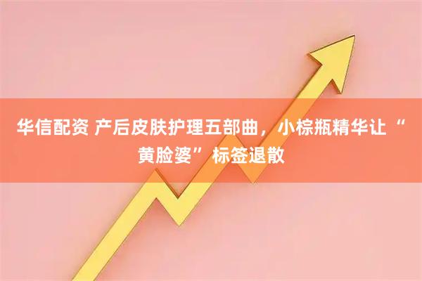 华信配资 产后皮肤护理五部曲，小棕瓶精华让 “黄脸婆” 标签退散