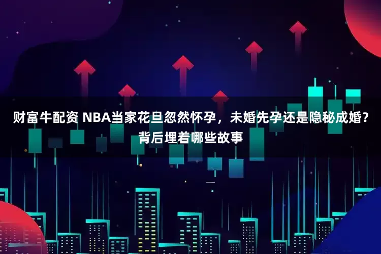 财富牛配资 NBA当家花旦忽然怀孕，未婚先孕还是隐秘成婚？背后埋着哪些故事