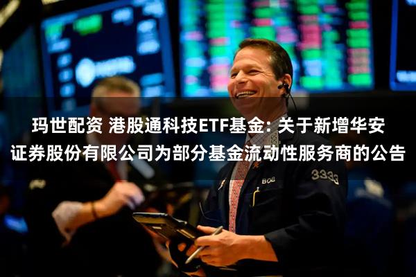 玛世配资 港股通科技ETF基金: 关于新增华安证券股份有限公司为部分基金流动性服务商的公告