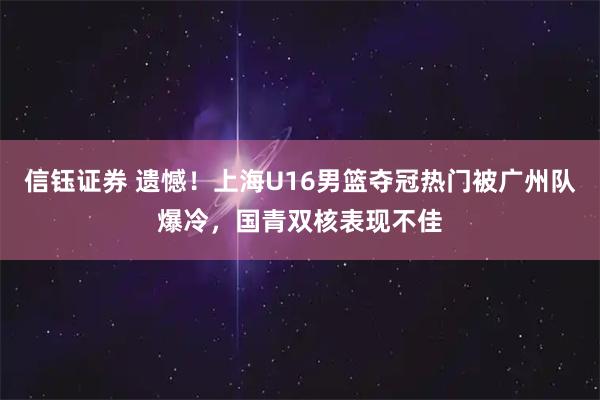 信钰证券 遗憾！上海U16男篮夺冠热门被广州队爆冷，国青双核表现不佳