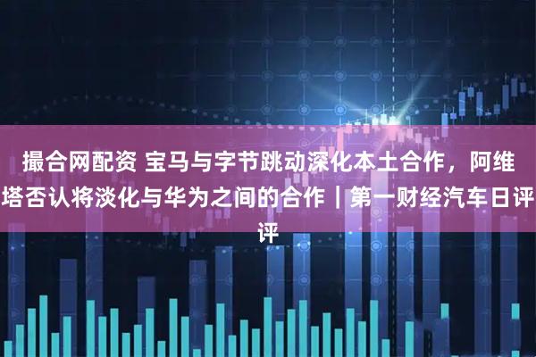 撮合网配资 宝马与字节跳动深化本土合作，阿维塔否认将淡化与华为之间的合作｜第一财经汽车日评