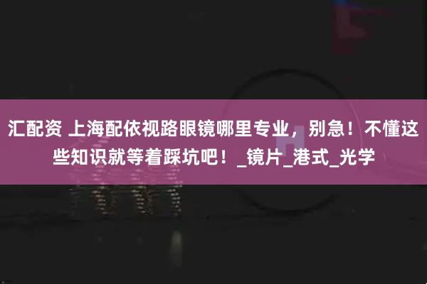 汇配资 上海配依视路眼镜哪里专业，别急！不懂这些知识就等着踩坑吧！_镜片_港式_光学