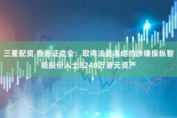 三星配资 香港证监会：取得法庭冻结的涉嫌操纵智能股份人士8240万港元资产